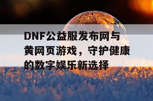DNF公益服发布网与黄网页游戏，守护健康的数字娱乐新选择