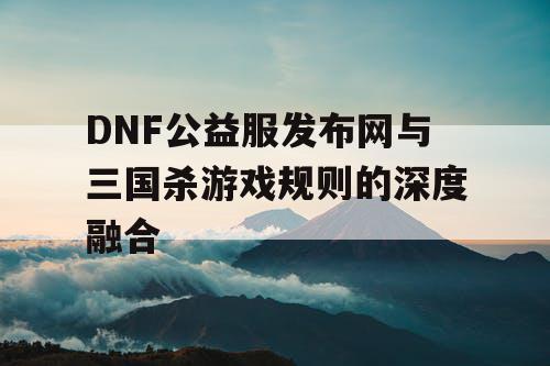 DNF公益服发布网与三国杀游戏规则的深度融合