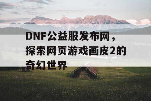 DNF公益服发布网，探索网页游戏画皮2的奇幻世界