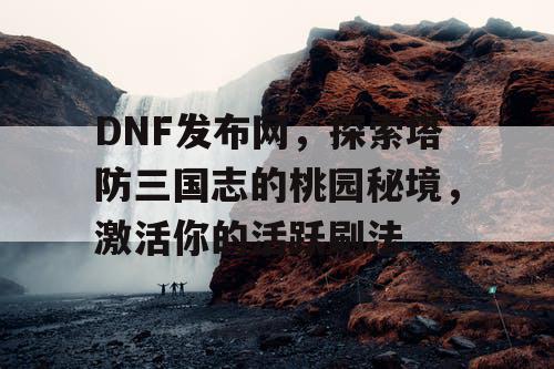 DNF发布网，探索塔防三国志的桃园秘境，激活你的活跃刷法