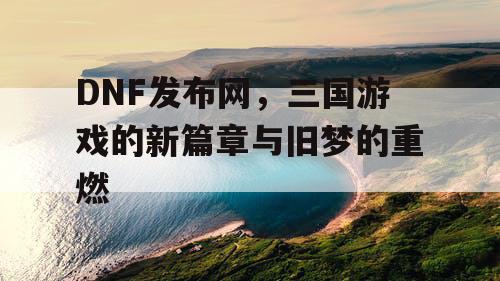 DNF发布网，三国游戏的新篇章与旧梦的重燃