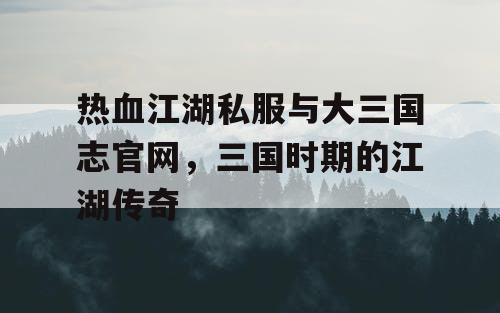 热血江湖私服与大三国志官网，三国时期的江湖传奇