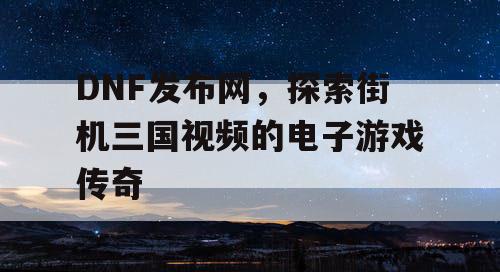 DNF发布网，探索街机三国视频的电子游戏传奇