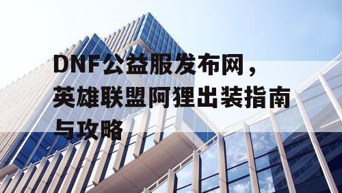 DNF公益服发布网，英雄联盟阿狸出装指南与攻略