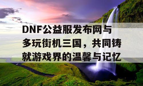 DNF公益服发布网与多玩街机三国，共同铸就游戏界的温馨与记忆