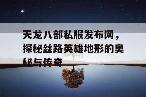 天龙八部私服发布网，探秘丝路英雄地形的奥秘与传奇