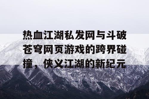 热血江湖私发网与斗破苍穹网页游戏的跨界碰撞，侠义江湖的新纪元