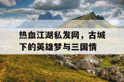 热血江湖私发网,古城下的英雄梦与三国情 热血江湖私发网,古城下的英雄梦与三国情