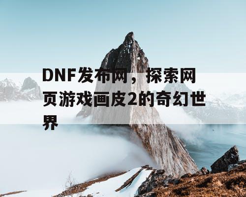DNF发布网，探索网页游戏画皮2的奇幻世界