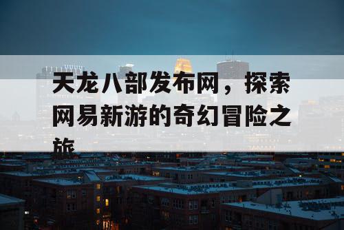 天龙八部发布网，探索网易新游的奇幻冒险之旅