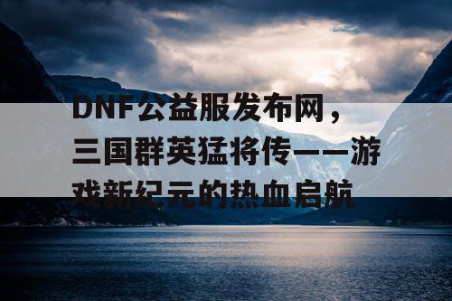 DNF公益服发布网，三国群英猛将传——游戏新纪元的热血启航