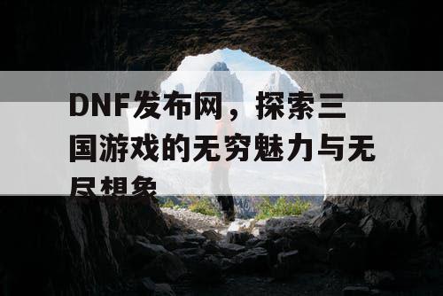 DNF发布网，探索三国游戏的无穷魅力与无尽想象