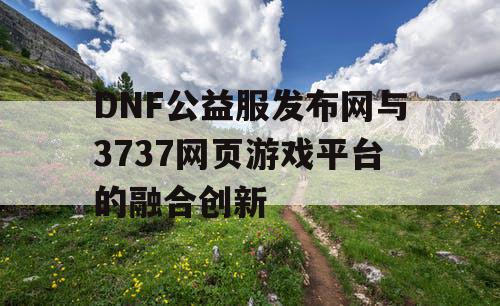 DNF公益服发布网与3737网页游戏平台的融合创新