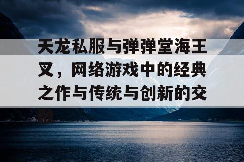 天龙私服与弹弹堂海王叉,网络游戏中的经典之作与传统与创新的交融 天龙私服与弹弹堂海王叉,网络游戏中的经典之作与传统与创新的交融