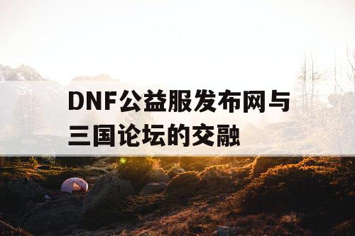 DNF公益服发布网与三国论坛的交融 DNF公益服发布网与三国论坛的交融