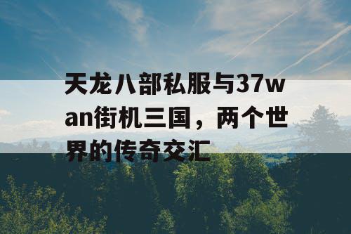 天龙八部私服与37wan街机三国，两个世界的传奇交汇