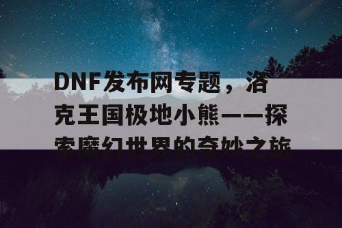 DNF发布网专题,洛克王国极地小熊——探索魔幻世界的奇妙之旅 DNF发布网专题,洛克王国极地小熊——探索魔幻世界的奇妙之旅