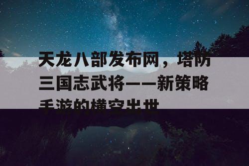 天龙八部发布网，塔防三国志武将——新策略手游的横空出世