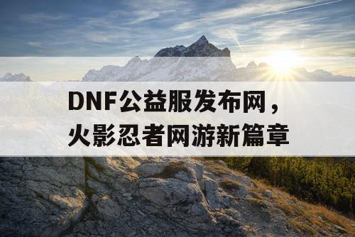 DNF公益服发布网,火影忍者网游新篇章 DNF公益服发布网,火影忍者网游新篇章