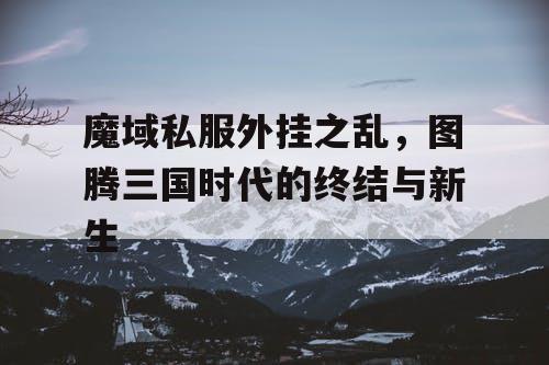 魔域私服外挂之乱，图腾三国时代的终结与新生