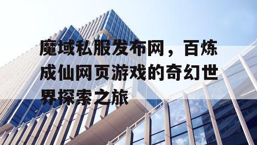 魔域私服发布网,百炼成仙网页游戏的奇幻世界探索之旅 魔域私服发布网,百炼成仙网页游戏的奇幻世界探索之旅