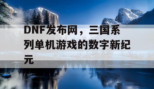 DNF发布网，三国系列单机游戏的数字新纪元