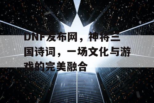 DNF发布网,神将三国诗词,一场文化与游戏的完美融合 DNF发布网,神将三国诗词,一场文化与游戏的完美融合