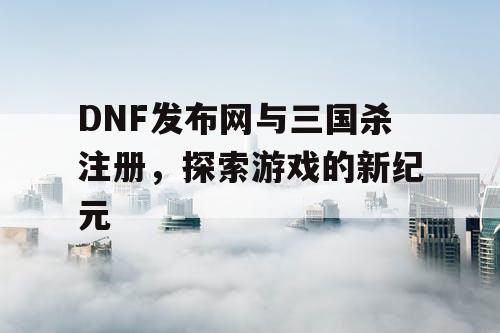 DNF发布网与三国杀注册，探索游戏的新纪元