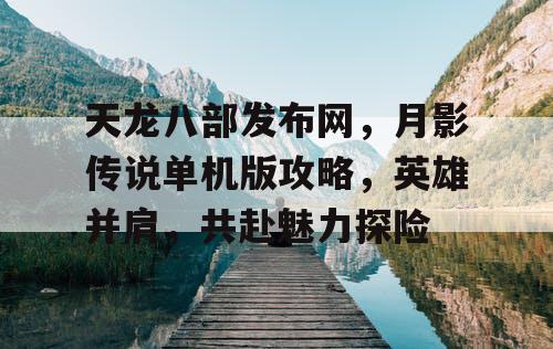 天龙八部发布网，月影传说单机版攻略，英雄并肩，共赴魅力探险