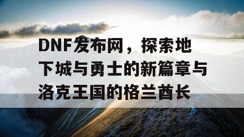 DNF发布网,探索地下城与勇士的新篇章与洛克王国的格兰酋长 DNF发布网,探索地下城与勇士的新篇章与洛克王国的格兰酋长
