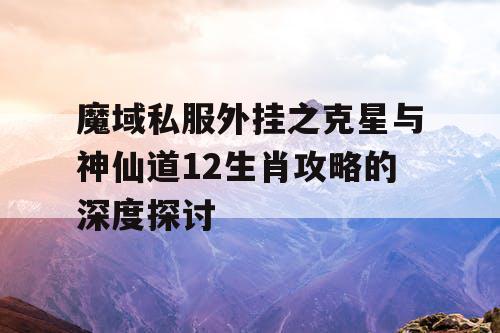 魔域私服外挂之克星与神仙道12生肖攻略的深度探讨
