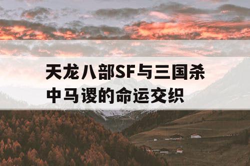 天龙八部SF与三国杀中马谡的命运交织 天龙八部SF与三国杀中马谡的命运交织