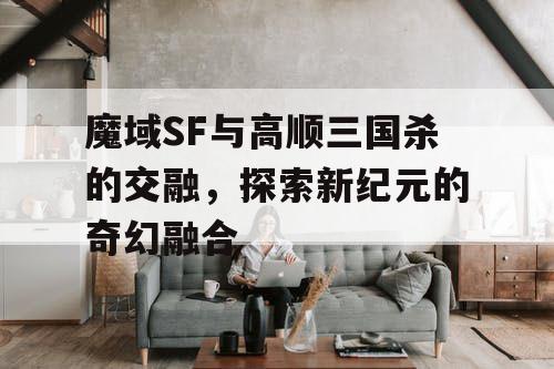 魔域SF与高顺三国杀的交融，探索新纪元的奇幻融合