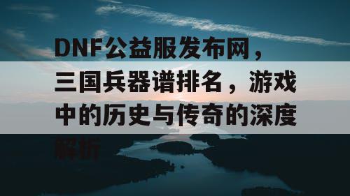 DNF公益服发布网，三国兵器谱排名，游戏中的历史与传奇的深度解析
