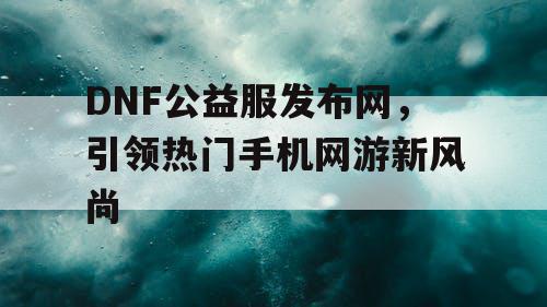 DNF公益服发布网，引领热门手机网游新风尚