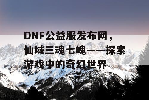 DNF公益服发布网,仙域三魂七魄——探索游戏中的奇幻世界 DNF公益服发布网,仙域三魂七魄——探索游戏中的奇幻世界