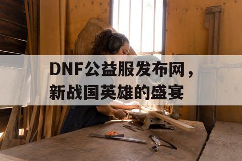 DNF公益服发布网,新战国英雄的盛宴 DNF公益服发布网,新战国英雄的盛宴