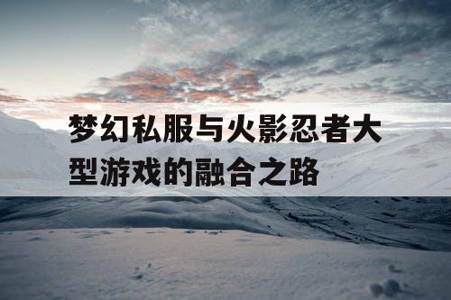 梦幻私服与火影忍者大型游戏的融合之路 梦幻私服与火影忍者大型游戏的融合之路
