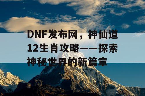 DNF发布网，神仙道12生肖攻略——探索神秘世界的新篇章