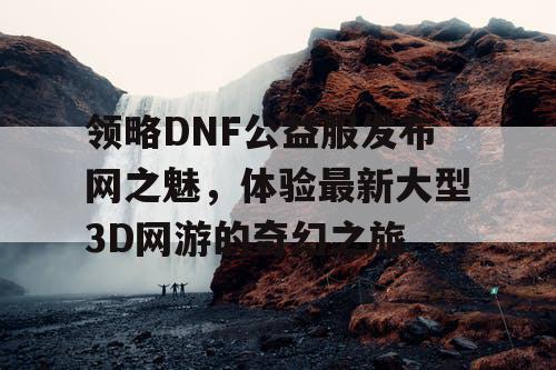 领略DNF公益服发布网之魅，体验最新大型3D网游的奇幻之旅