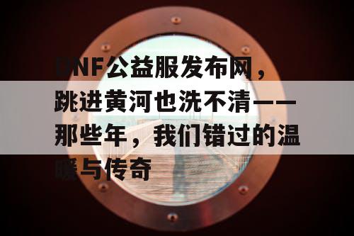 DNF公益服发布网，跳进黄河也洗不清——那些年，我们错过的温暖与传奇