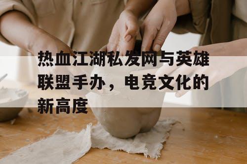 热血江湖私发网与英雄联盟手办，电竞文化的新高度