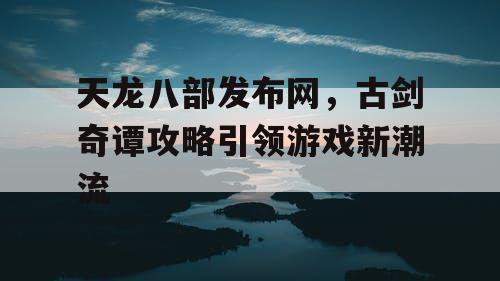 天龙八部发布网,古剑奇谭攻略引领游戏新潮流 天龙八部发布网,古剑奇谭攻略引领游戏新潮流