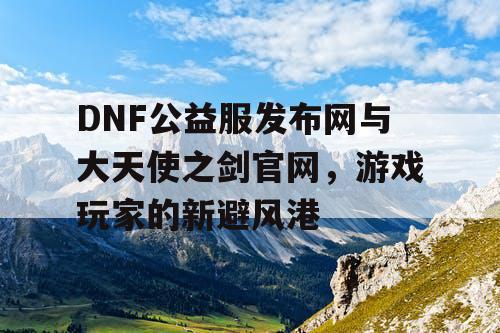 DNF公益服发布网与大天使之剑官网，游戏玩家的新避风港