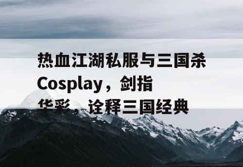 热血江湖私服与三国杀Cosplay，剑指华彩，诠释三国经典