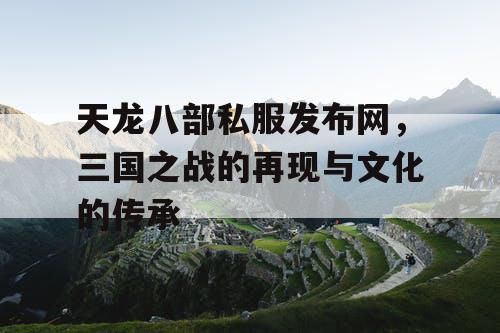 天龙八部私服发布网，三国之战的再现与文化的传承
