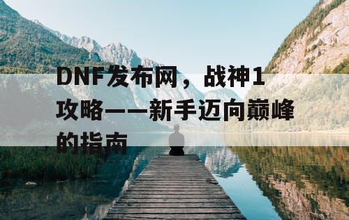 DNF发布网,战神1攻略——新手迈向巅峰的指南 DNF发布网,战神1攻略——新手迈向巅峰的指南