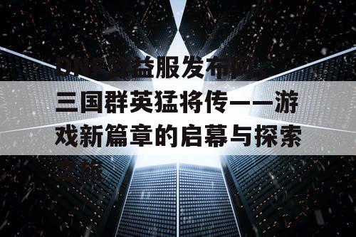 DNF公益服发布网,三国群英猛将传——游戏新篇章的启幕与探索之旅 DNF公益服发布网,三国群英猛将传——游戏新篇章的启幕与探索之旅