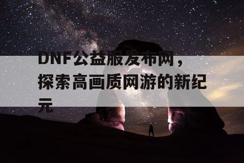 DNF公益服发布网,探索高画质网游的新纪元 DNF公益服发布网,探索高画质网游的新纪元
