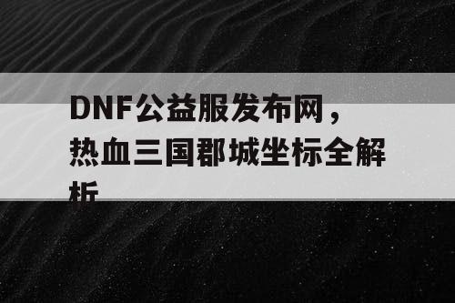DNF公益服发布网，热血三国郡城坐标全解析